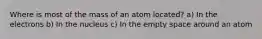 Where is most of the mass of an atom located? a) In the electrons b) In the nucleus c) In the empty space around an atom