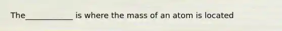 The____________ is where the mass of an atom is located