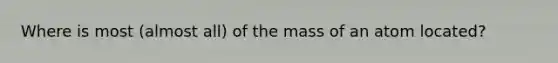 Where is most (almost all) of the mass of an atom located?