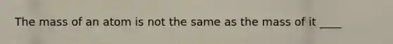 The mass of an atom is not the same as the mass of it ____