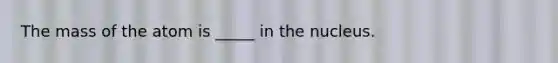 The mass of the atom is _____ in the nucleus.
