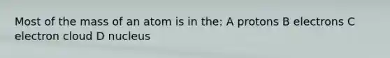 Most of the mass of an atom is in the: A protons B electrons C electron cloud D nucleus