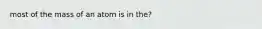 most of the mass of an atom is in the?