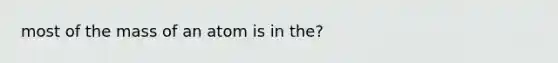 most of the mass of an atom is in the?