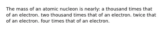 The mass of an atomic nucleon is nearly: a thousand times that of an electron. two thousand times that of an electron. twice that of an electron. four times that of an electron.