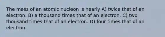 The mass of an atomic nucleon is nearly A) twice that of an electron. B) a thousand times that of an electron. C) two thousand times that of an electron. D) four times that of an electron.