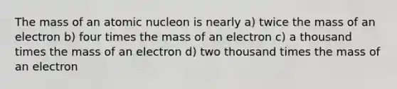 The mass of an atomic nucleon is nearly a) twice the mass of an electron b) four times the mass of an electron c) a thousand times the mass of an electron d) two thousand times the mass of an electron