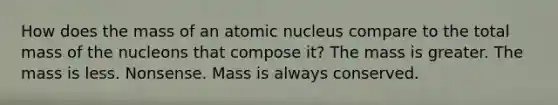 How does the mass of an atomic nucleus compare to the total mass of the nucleons that compose it? The mass is greater. The mass is less. Nonsense. Mass is always conserved.