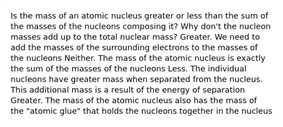 Is the mass of an atomic nucleus greater or less than the sum of the masses of the nucleons composing it? Why don't the nucleon masses add up to the total nuclear mass? Greater. We need to add the masses of the surrounding electrons to the masses of the nucleons Neither. The mass of the atomic nucleus is exactly the sum of the masses of the nucleons Less. The individual nucleons have greater mass when separated from the nucleus. This additional mass is a result of the energy of separation Greater. The mass of the atomic nucleus also has the mass of the "atomic glue" that holds the nucleons together in the nucleus