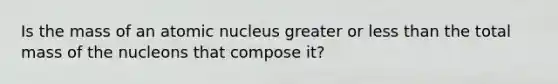 Is the mass of an atomic nucleus greater or less than the total mass of the nucleons that compose it?