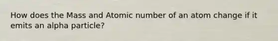 How does the Mass and Atomic number of an atom change if it emits an alpha particle?