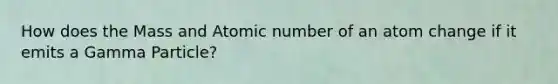 How does the Mass and Atomic number of an atom change if it emits a Gamma Particle?