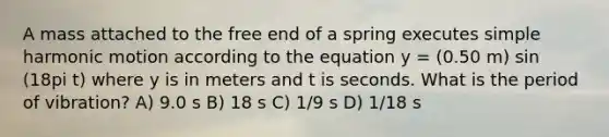 A mass attached to the free end of a spring executes simple harmonic motion according to the equation y = (0.50 m) sin (18pi t) where y is in meters and t is seconds. What is the period of vibration? A) 9.0 s B) 18 s C) 1/9 s D) 1/18 s