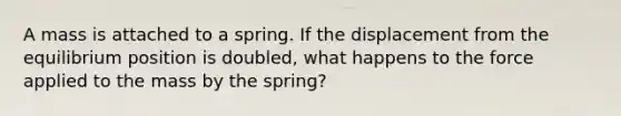 A mass is attached to a spring. If the displacement from the equilibrium position is doubled, what happens to the force applied to the mass by the spring?