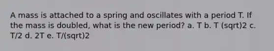 A mass is attached to a spring and oscillates with a period T. If the mass is doubled, what is the new period? a. T b. T (sqrt)2 c. T/2 d. 2T e. T/(sqrt)2