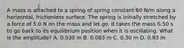 A mass is attached to a spring of spring constant 60 N/m along a horizontal, frictionless surface. The spring is initially stretched by a force of 5.0 N on the mass and let go. it takes the mass 0.50 s to go back to its equilibrium position when it is oscillating. What is the amplitude? A. 0.030 m B. 0.083 m C. 0.30 m D. 0.83 m