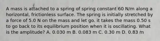 A mass is attached to a spring of spring constant 60 N/m along a horizontal, frictionless surface. The spring is initially stretched by a force of 5.0 N on the mass and let go. it takes the mass 0.50 s to go back to its equilibrium position when it is oscillating. What is the amplitude? A. 0.030 m B. 0.083 m C. 0.30 m D. 0.83 m