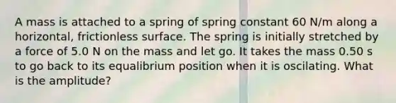 A mass is attached to a spring of spring constant 60 N/m along a horizontal, frictionless surface. The spring is initially stretched by a force of 5.0 N on the mass and let go. It takes the mass 0.50 s to go back to its equalibrium position when it is oscilating. What is the amplitude?