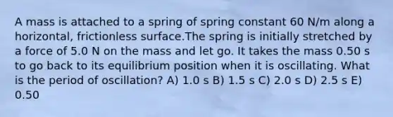 A mass is attached to a spring of spring constant 60 N/m along a horizontal, frictionless surface.The spring is initially stretched by a force of 5.0 N on the mass and let go. It takes the mass 0.50 s to go back to its equilibrium position when it is oscillating. What is the period of oscillation? A) 1.0 s B) 1.5 s C) 2.0 s D) 2.5 s E) 0.50