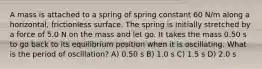 A mass is attached to a spring of spring constant 60 N/m along a horizontal, frictionless surface. The spring is initially stretched by a force of 5.0 N on the mass and let go. It takes the mass 0.50 s to go back to its equilibrium position when it is oscillating. What is the period of oscillation? A) 0.50 s B) 1.0 s C) 1.5 s D) 2.0 s