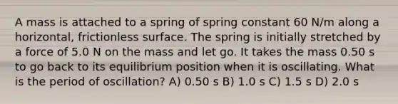 A mass is attached to a spring of spring constant 60 N/m along a horizontal, frictionless surface. The spring is initially stretched by a force of 5.0 N on the mass and let go. It takes the mass 0.50 s to go back to its equilibrium position when it is oscillating. What is the period of oscillation? A) 0.50 s B) 1.0 s C) 1.5 s D) 2.0 s