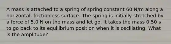 A mass is attached to a spring of spring constant 60 N/m along a horizontal, frictionless surface. The spring is initially stretched by a force of 5.0 N on the mass and let go. It takes the mass 0.50 s to go back to its equilibrium position when it is oscillating. What is the amplitude?