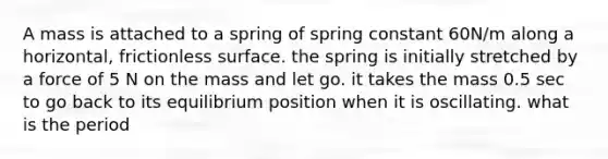 A mass is attached to a spring of spring constant 60N/m along a horizontal, frictionless surface. the spring is initially stretched by a force of 5 N on the mass and let go. it takes the mass 0.5 sec to go back to its equilibrium position when it is oscillating. what is the period