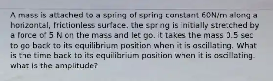 A mass is attached to a spring of spring constant 60N/m along a horizontal, frictionless surface. the spring is initially stretched by a force of 5 N on the mass and let go. it takes the mass 0.5 sec to go back to its equilibrium position when it is oscillating. What is the time back to its equilibrium position when it is oscillating. what is the amplitude?