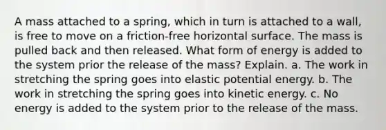 A mass attached to a spring, which in turn is attached to a wall, is free to move on a friction-free horizontal surface. The mass is pulled back and then released. What form of energy is added to the system prior the release of the mass? Explain. a. The work in stretching the spring goes into elastic potential energy. b. The work in stretching the spring goes into kinetic energy. c. No energy is added to the system prior to the release of the mass.