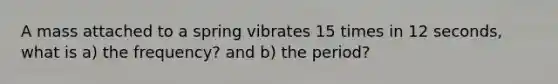 A mass attached to a spring vibrates 15 times in 12 seconds, what is a) the frequency? and b) the period?