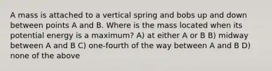 A mass is attached to a vertical spring and bobs up and down between points A and B. Where is the mass located when its potential energy is a maximum? A) at either A or B B) midway between A and B C) one-fourth of the way between A and B D) none of the above