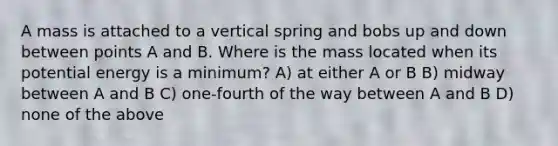 A mass is attached to a vertical spring and bobs up and down between points A and B. Where is the mass located when its potential energy is a minimum? A) at either A or B B) midway between A and B C) one-fourth of the way between A and B D) none of the above