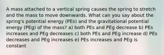 A mass attached to a vertical spring causes the spring to stretch and the mass to move downwards. What can you say about the spring's potential energy (PEs) and the gravitational potential energy (PEg) of the mass? a) both PEs and PEg decrease b) PEs increases and PEg decreases c) both PEs and PEg increase d) PEs decreases and PEg increases e) PEs increases and PEg is constant