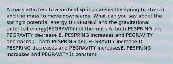 A mass attached to a vertical spring causes the spring to stretch and the mass to move downwards. What can you say about the spring's potential energy (PESPRING) and the gravitational potential energy(PEGRAVITY) of the mass A. both PESPRING and PEGRAVITY decrease B. PESPRING increases and PEGRAVITY decreases C. both PESPRING and PEGRAVITY increase D. PESPRING decreases and PEGRAVITY increasesE. PESPRING increases and PEGRAVITY is constant