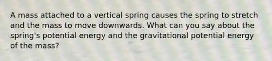 A mass attached to a vertical spring causes the spring to stretch and the mass to move downwards. What can you say about the spring's potential energy and the gravitational potential energy of the mass?