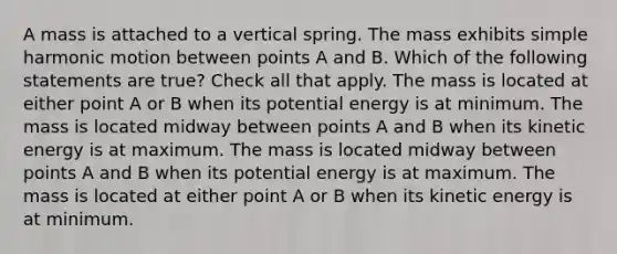 A mass is attached to a vertical spring. The mass exhibits simple harmonic motion between points A and B. Which of the following statements are true? Check all that apply. The mass is located at either point A or B when its potential energy is at minimum. The mass is located midway between points A and B when its kinetic energy is at maximum. The mass is located midway between points A and B when its potential energy is at maximum. The mass is located at either point A or B when its kinetic energy is at minimum.