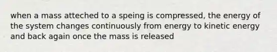 when a mass atteched to a speing is compressed, the energy of the system changes continuously from energy to kinetic energy and back again once the mass is released