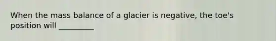 When the mass balance of a glacier is negative, the toe's position will _________