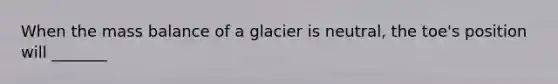 When the mass balance of a glacier is neutral, the toe's position will _______