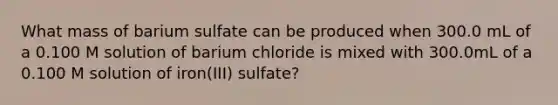 What mass of barium sulfate can be produced when 300.0 mL of a 0.100 M solution of barium chloride is mixed with 300.0mL of a 0.100 M solution of iron(III) sulfate?