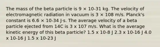 The mass of the beta particle is 9 × 10-31 kg. The velocity of electromagnetic radiation in vacuum is 3 × 108 m/s. Planck's constant is 6.6 × 10-34 J·s. The average velocity of a beta particle ejected from 14C is 3 x 107 m/s. What is the average kinetic energy of this beta particle? 1.5 x 10-8 J 2.3 x 10-16 J 4.0 x 10-16 J 1.5 x 10-23 J