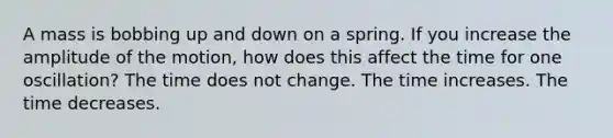 A mass is bobbing up and down on a spring. If you increase the amplitude of the motion, how does this affect the time for one oscillation? The time does not change. The time increases. The time decreases.