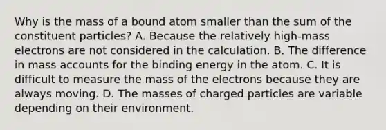 Why is the mass of a bound atom smaller than the sum of the constituent particles? A. Because the relatively high-mass electrons are not considered in the calculation. B. The difference in mass accounts for the binding energy in the atom. C. It is difficult to measure the mass of the electrons because they are always moving. D. The masses of charged particles are variable depending on their environment.