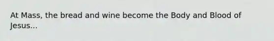 At Mass, the bread and wine become the Body and Blood of Jesus...