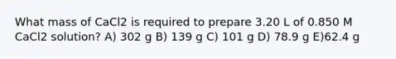 What mass of CaCl2 is required to prepare 3.20 L of 0.850 M CaCl2 solution? A) 302 g B) 139 g C) 101 g D) 78.9 g E)62.4 g