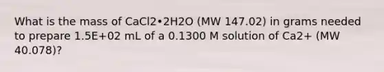 What is the mass of CaCl2•2H2O (MW 147.02) in grams needed to prepare 1.5E+02 mL of a 0.1300 M solution of Ca2+ (MW 40.078)?