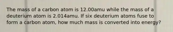 The mass of a carbon atom is 12.00amu while the mass of a deuterium atom is 2.014amu. If six deuterium atoms fuse to form a carbon atom, how much mass is converted into energy?