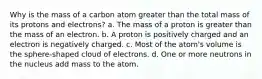 Why is the mass of a carbon atom greater than the total mass of its protons and electrons? a. The mass of a proton is greater than the mass of an electron. b. A proton is positively charged and an electron is negatively charged. c. Most of the atom's volume is the sphere-shaped cloud of electrons. d. One or more neutrons in the nucleus add mass to the atom.