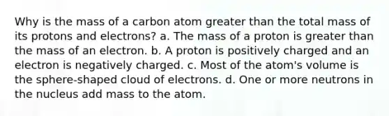 Why is the mass of a carbon atom greater than the total mass of its protons and electrons? a. The mass of a proton is greater than the mass of an electron. b. A proton is positively charged and an electron is negatively charged. c. Most of the atom's volume is the sphere-shaped cloud of electrons. d. One or more neutrons in the nucleus add mass to the atom.