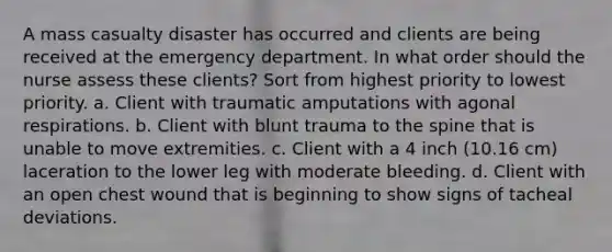 A mass casualty disaster has occurred and clients are being received at the emergency department. In what order should the nurse assess these clients? Sort from highest priority to lowest priority. a. Client with traumatic amputations with agonal respirations. b. Client with blunt trauma to the spine that is unable to move extremities. c. Client with a 4 inch (10.16 cm) laceration to the lower leg with moderate bleeding. d. Client with an open chest wound that is beginning to show signs of tacheal deviations.